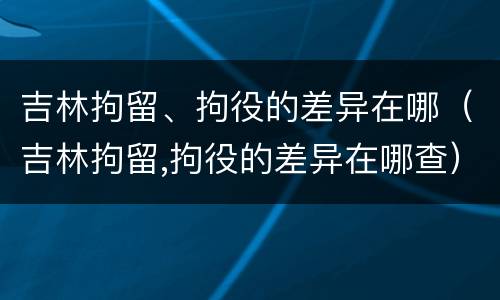 吉林拘留、拘役的差异在哪（吉林拘留,拘役的差异在哪查）