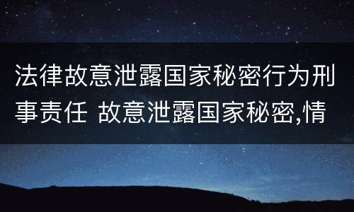 法律故意泄露国家秘密行为刑事责任 故意泄露国家秘密,情节严重的,依照刑法