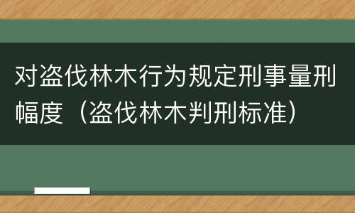 对盗伐林木行为规定刑事量刑幅度（盗伐林木判刑标准）