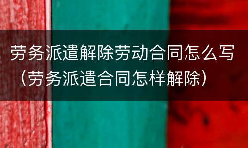 劳务派遣解除劳动合同怎么写（劳务派遣合同怎样解除）