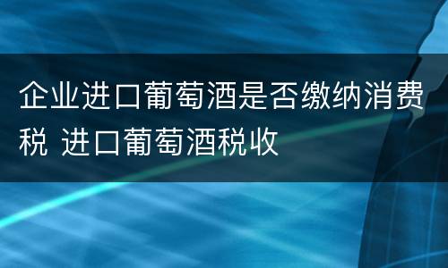 企业进口葡萄酒是否缴纳消费税 进口葡萄酒税收