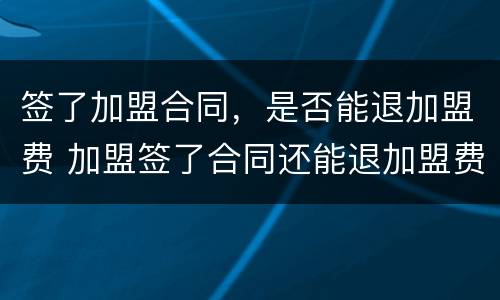 签了加盟合同，是否能退加盟费 加盟签了合同还能退加盟费吗