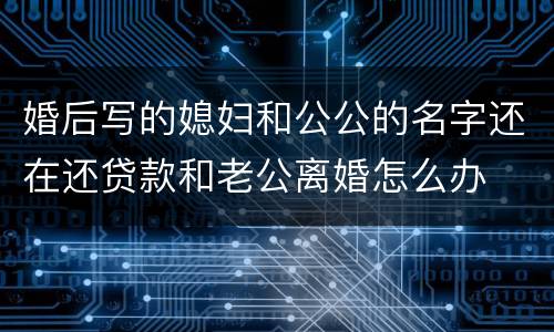 婚后写的媳妇和公公的名字还在还贷款和老公离婚怎么办
