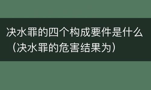 决水罪的四个构成要件是什么（决水罪的危害结果为）