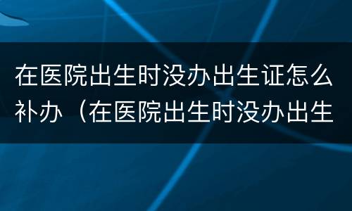 在医院出生时没办出生证怎么补办（在医院出生时没办出生证怎么补办手续）