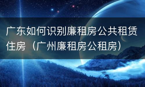 广东如何识别廉租房公共租赁住房（广州廉租房公租房）
