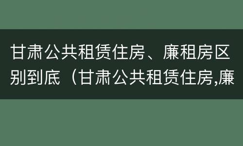 甘肃公共租赁住房、廉租房区别到底（甘肃公共租赁住房,廉租房区别到底是什么）