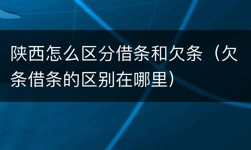 陕西怎么区分借条和欠条（欠条借条的区别在哪里）