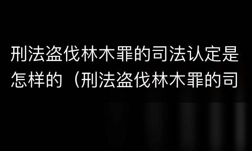 刑法盗伐林木罪的司法认定是怎样的（刑法盗伐林木罪的司法认定是怎样的程序）