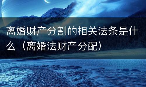 离婚财产分割的相关法条是什么（离婚法财产分配）