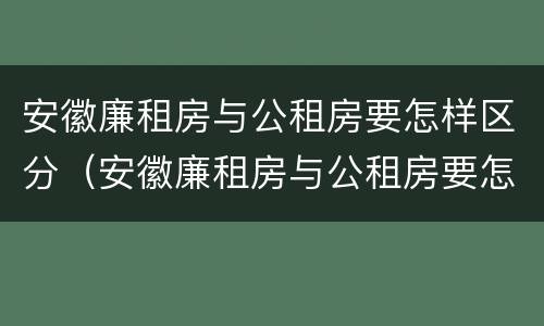 安徽廉租房与公租房要怎样区分（安徽廉租房与公租房要怎样区分出来）