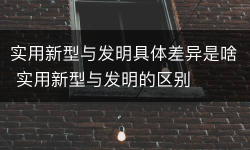 实用新型与发明具体差异是啥 实用新型与发明的区别
