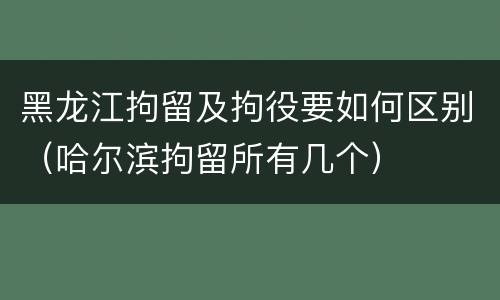 黑龙江拘留及拘役要如何区别（哈尔滨拘留所有几个）