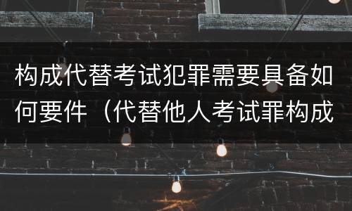 构成代替考试犯罪需要具备如何要件（代替他人考试罪构成要件）