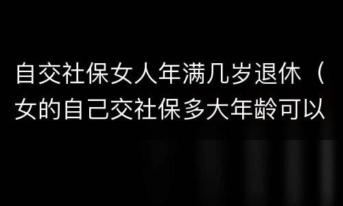 自交社保女人年满几岁退休（女的自己交社保多大年龄可以退休）