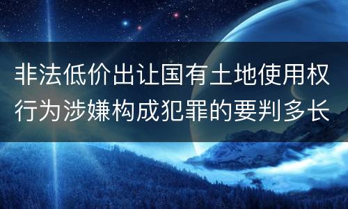 非法低价出让国有土地使用权行为涉嫌构成犯罪的要判多长时间
