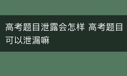 高考题目泄露会怎样 高考题目可以泄漏嘛
