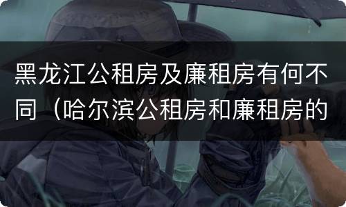 黑龙江公租房及廉租房有何不同（哈尔滨公租房和廉租房的区别）