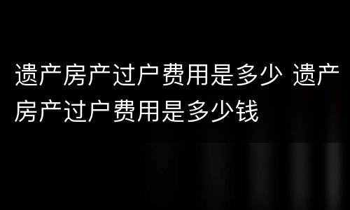 遗产房产过户费用是多少 遗产房产过户费用是多少钱