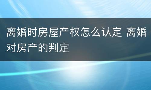 离婚时房屋产权怎么认定 离婚对房产的判定