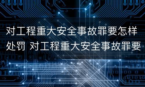 对工程重大安全事故罪要怎样处罚 对工程重大安全事故罪要怎样处罚呢