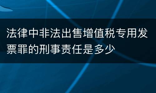 法律中非法出售增值税专用发票罪的刑事责任是多少