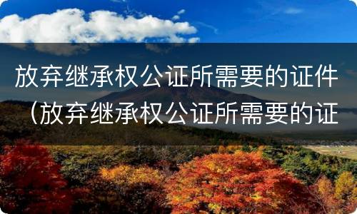 放弃继承权公证所需要的证件（放弃继承权公证所需要的证件是）