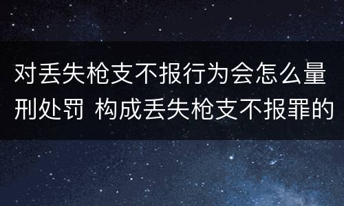 对丢失枪支不报行为会怎么量刑处罚 构成丢失枪支不报罪的行为