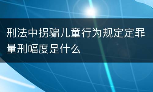 刑法中拐骗儿童行为规定定罪量刑幅度是什么