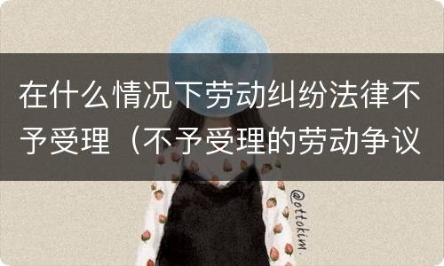 在什么情况下劳动纠纷法律不予受理（不予受理的劳动争议案件）