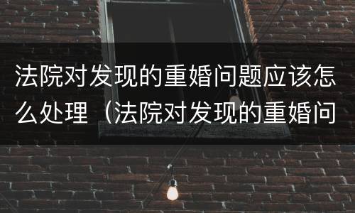 法院对发现的重婚问题应该怎么处理（法院对发现的重婚问题应该怎么处理好）