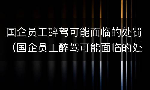 国企员工醉驾可能面临的处罚（国企员工醉驾可能面临的处罚有哪些）