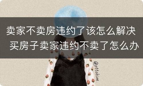 卖家不卖房违约了该怎么解决 买房子卖家违约不卖了怎么办