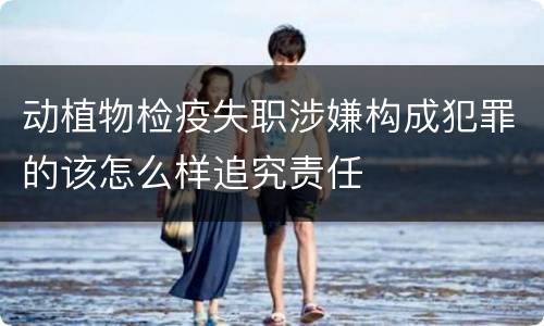 动植物检疫失职涉嫌构成犯罪的该怎么样追究责任