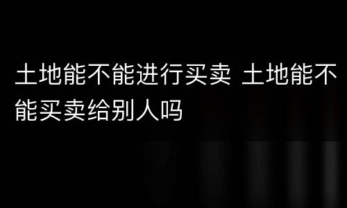 土地能不能进行买卖 土地能不能买卖给别人吗