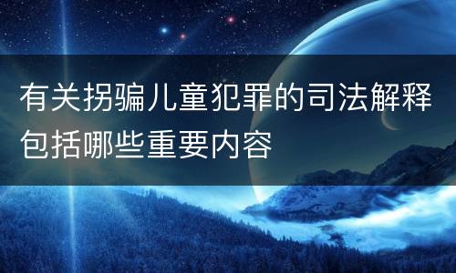 有关拐骗儿童犯罪的司法解释包括哪些重要内容