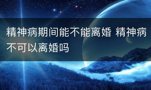 精神病期间能不能离婚 精神病不可以离婚吗