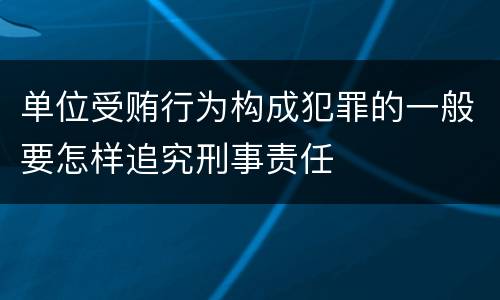 单位受贿行为构成犯罪的一般要怎样追究刑事责任