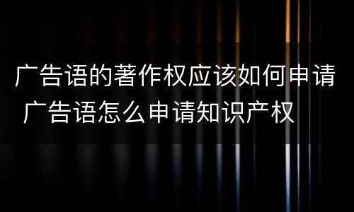 广告语的著作权应该如何申请 广告语怎么申请知识产权