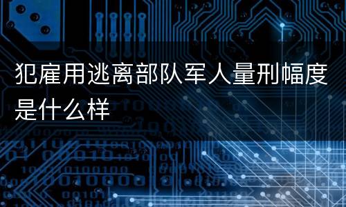 犯雇用逃离部队军人量刑幅度是什么样