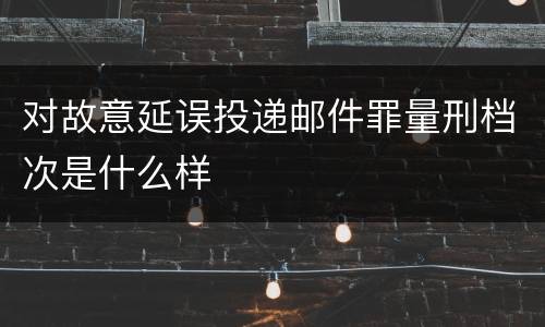 对故意延误投递邮件罪量刑档次是什么样