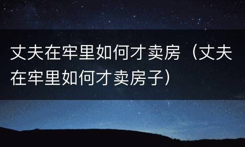 丈夫在牢里如何才卖房（丈夫在牢里如何才卖房子）