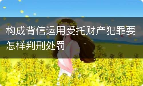 构成背信运用受托财产犯罪要怎样判刑处罚