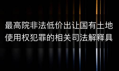 最高院非法低价出让国有土地使用权犯罪的相关司法解释具体是什么重要内容