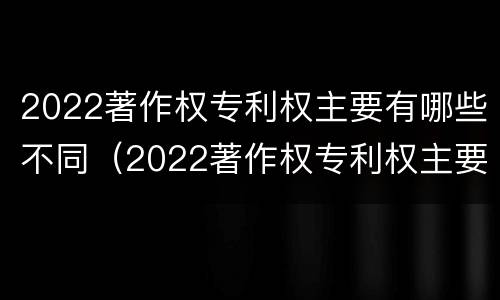 2022著作权专利权主要有哪些不同（2022著作权专利权主要有哪些不同权利）