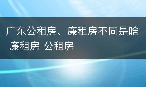 广东公租房、廉租房不同是啥 廉租房 公租房