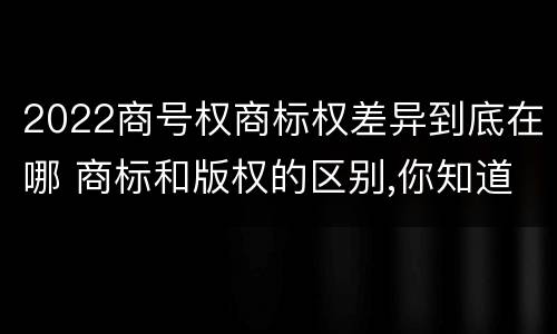 2022商号权商标权差异到底在哪 商标和版权的区别,你知道多少?
