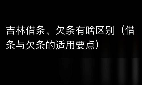 吉林借条、欠条有啥区别（借条与欠条的适用要点）