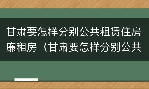 甘肃要怎样分别公共租赁住房廉租房（甘肃要怎样分别公共租赁住房廉租房的真假）