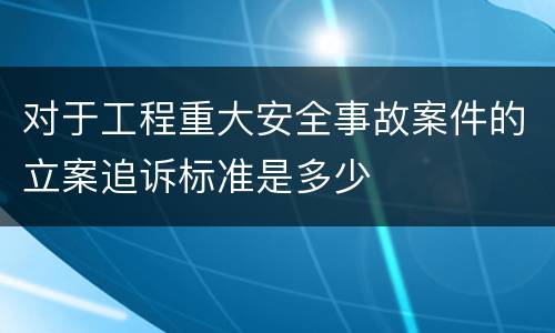 对于工程重大安全事故案件的立案追诉标准是多少